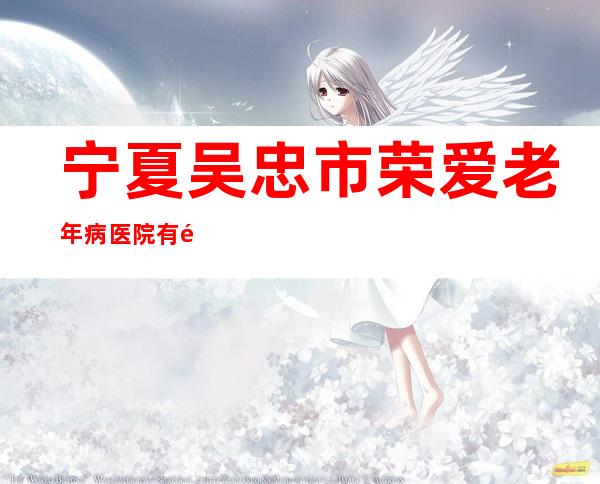 宁夏吴忠市荣爱老年病医院有限公司
