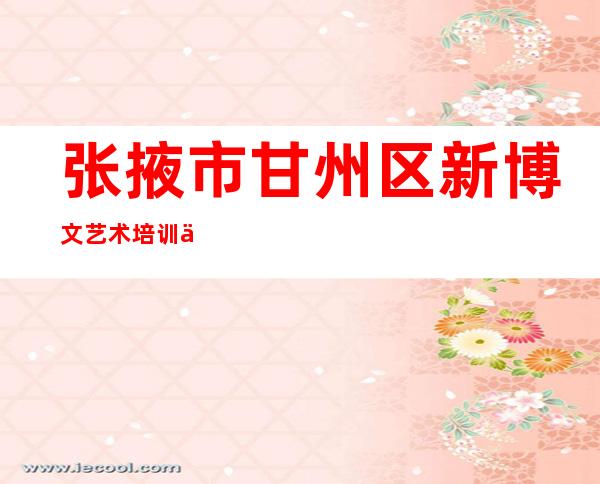 张掖市甘州区新博文艺术培训中心有限责任公司