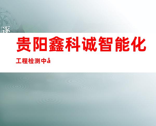 贵阳鑫科诚智能化工程检测中心